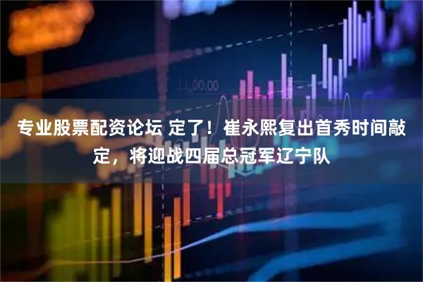 专业股票配资论坛 定了！崔永熙复出首秀时间敲定，将迎战四届总冠军辽宁队