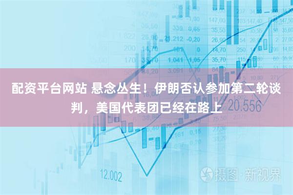 配资平台网站 悬念丛生！伊朗否认参加第二轮谈判，美国代表团已经在路上