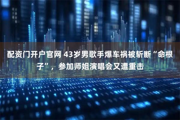配资门开户官网 43岁男歌手爆车祸被斩断“命根子”，参加师姐演唱会又遭重击