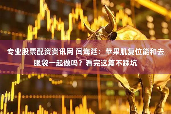 专业股票配资资讯网 闫海廷：苹果肌复位能和去眼袋一起做吗？看完这篇不踩坑