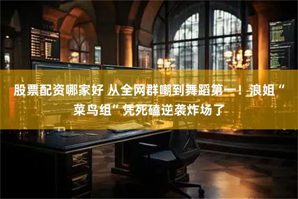 股票配资哪家好 从全网群嘲到舞蹈第一！浪姐“菜鸟组”凭死磕逆袭炸场了