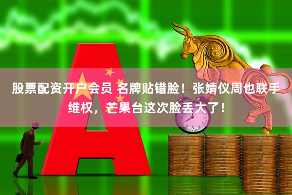 股票配资开户会员 名牌贴错脸！张婧仪周也联手维权，芒果台这次脸丢大了！
