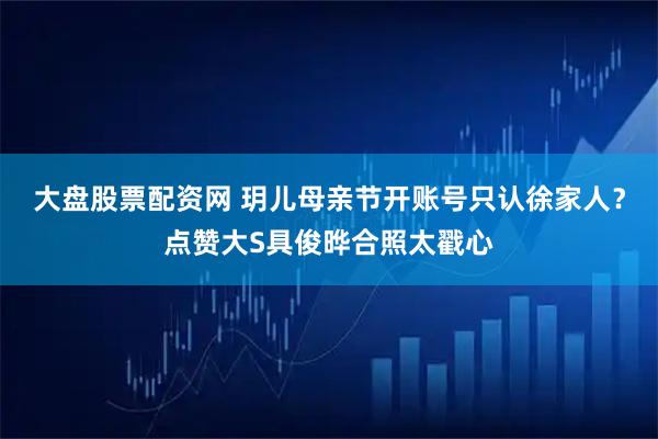 大盘股票配资网 玥儿母亲节开账号只认徐家人？点赞大S具俊晔合照太戳心