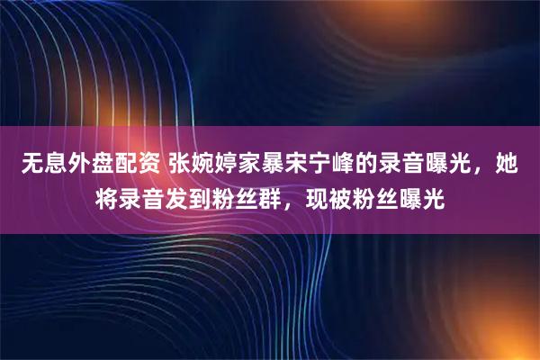 无息外盘配资 张婉婷家暴宋宁峰的录音曝光，她将录音发到粉丝群，现被粉丝曝光