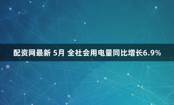 配资网最新 5月 全社会用电量同比增长6.9%
