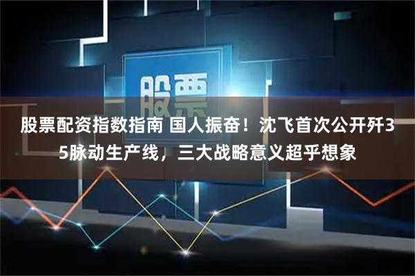 股票配资指数指南 国人振奋！沈飞首次公开歼35脉动生产线，三大战略意义超乎想象