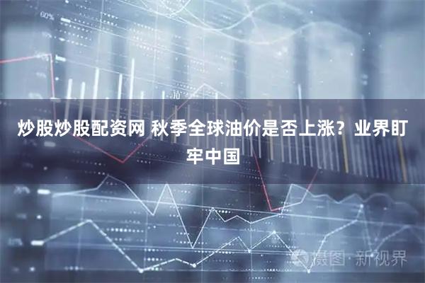 炒股炒股配资网 秋季全球油价是否上涨？业界盯牢中国