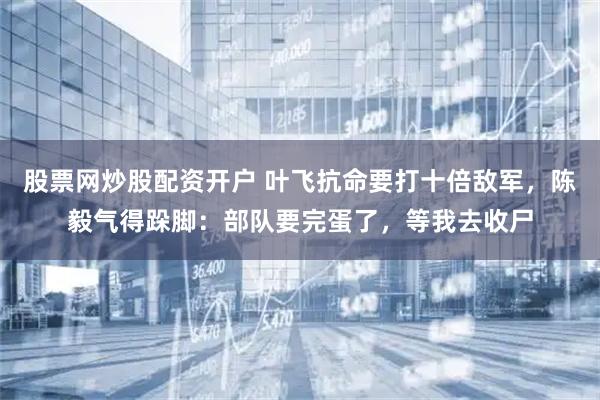股票网炒股配资开户 叶飞抗命要打十倍敌军，陈毅气得跺脚：部队要完蛋了，等我去收尸