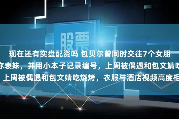 现在还有实盘配资吗 包贝尔曾同时交往7个女朋友，让女生统一口径互称表妹，并用小本子记录编号，上周被偶遇和包文婧吃烧烤，衣服与酒店视频高度相似？