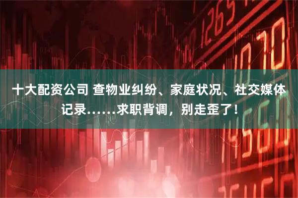 十大配资公司 查物业纠纷、家庭状况、社交媒体记录……求职背调，别走歪了！